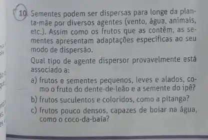 19. Sementes podem ser dispersas para longe da plan-
ta-mãe por diversos agentes (vento, água, animais,
etc.). Assim como os frutos que as contêm .as se.
mentes apresentam adaptações especificas ao seu
modo de dispersão.
Qual tipo de agente dispersor provavelmente está
associado a;
a) frutos e sementes pequenos, leves e alados . có
mo o fruto do dente-de-leão e a semente do ipê?
b) frutos suculentos e coloridos, como a pitanga?
c) frutos pouco densos , capazes de boiar na água,
como o coco-da -baía?