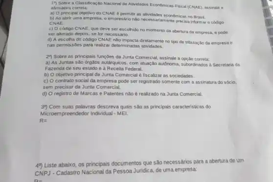 19) Sobre a Classificação Nacional de Atividades Economicas Fiscal (CNAE), assinale a
afirmativa correta:
a) O principal objetivo do CNAE é permitir as atividades econômicas no Brasil.
b) Ao abrir uma empresa, o empresário não necessariamente precisa informar código
CNAE
c) O código CNAE que deve ser escolhido no momento da abertura da empresa, e pode
ser alterado depois, se for necessário.
d) A escolha do código CNAE não impacta diretamente no tipo de tributação da empresa e
nas permissões para realizar determinadas atividades.
29 Sobre as principais funções da Junta Comercial assinale a opção correta:
a) As Juntas são ớrgãos autárquicos, com atuação autônoma, subordinados à Secretaria da
Fazenda de seu estado e à Receita Federal.
b) objetivo principal da Junta Comercial é fiscalizar as sociedades.
c) contrato social da empresa pode ser registrado somente com a assinatura do sócio,
sem precisar da Junta Comercial.
d) registro de Marcas e Patentes não é realizado na Junta Comercial
39) Com suas palavras descreva quais são as principais características do
Microempreendedor Individual -MEI.
R=
49) Liste abaixo, os principais documentos que são necessários para a abertura de um
CNP3 - Cadastro Nacional da Pessoa Juridica, de uma empresa:
D-