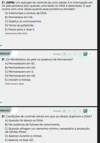 19. (UFG) Um exemplo de controle do ciclo celular é a interrupção em
G1 pela proteína p53, quando uma lesão no DNA é detectada . O que
ocorre com uma célula quando essa proteína é ativada?
A) Interrompe a sintese de DNA.
B) Permanece em G2.
C) Duplica os cromossomos.
D) Torna-se poliploide.
E) Passa para a fase S.
(Vestibulando WEB, 2022.)
29. Os fibroblastos da pele na ausencia de ferimentos?
A) Permanecem em G1.
B) Permanecem em G0.
C) Permanecem em S.
D) Permanecem em G2.
E) Iniciam a mitose.
(Clebis Sombra, 2024).
39. Condições de controle celular em que as células duplicam O DNA?
A) Quando há danos no DNA.
B) Na ausência de fatores de crescimento.
C) Quando atingem um tamanho mínimo , necessário à produção
de células-filhas.
D) Apenas durante a mitose.
E) Apenas na fase GO.