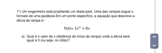 19) Um engenheiro está projetando um skate park Uma das rampas segue o
formato de uma parábola Em um ponto especifico , a equação que descreve a
altura da rampa é:
h(x)=2x^2+8x
a) Qualéo valor de x (distância do início da rampa)onde a altura será
igual a 0 (ou seja, no chão)?