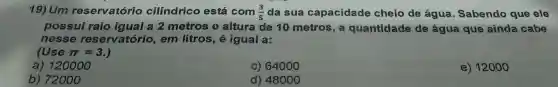 19) Um reservatório cilindrico está com (3)/(5) da sua capacidade cheio de água. Sabendo que ele
possui raio igual a 2 metros e altura de 10 metros, a quantidade de água que ainda cabe
nesse reservatório, em litros, é igual a:
ruse pi =3.
a) 120000
c) 64000
e) 12000
b) 72000
d) 48000