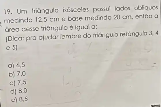 19. Um triângulo isósceles possui lados oblíquos
medindo 12,5 cm e base medindo 20 cm, então a
área desse triāngulo é igual a:
(Dica: pra ajudar lembre do triângulo retângulo 3.4
e 5)
a) 6,5
b) 7,0
C) 7,5
d) 8,0
e) 8,5