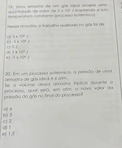 19. Uma amostra de um gás ideal recebe uma
quantidade de calor de 5times 10^2J mantendo a sua
temperatura constante (processo isotérmico).
Nessa amostra, o trabalho realizado no gás foi de
a) 5times 10^2J
b) -5times 10^2J
c) 0J
d) 1times 10^3J
e) -1times 10^3J
20. Em um processo isotérmico, a pressão de uma
amostra de gás ideal é 6 atm.
Se o volume dessa amostra triplica durante o
processo, qual será em atm, o novo valor da
pressão do gás no final do processo?
a) 6
b) 3
C) 2
d) 1
e) 1,5