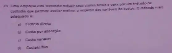 19. Uma empresa est tentando redurir seus custos totais e opta por um método de
custodia que permite avaliar melhor o impacto das variáveis de custos. 0 método mais
adequado é
a) Custeio direto
b) Custo por absorção
c) Custo variável
d)Custeio fixo