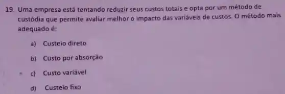 19. Uma empresa está tentando reduzir seus custos totais e opta por um método de
custódia que permite avaliar melhor o impacto das variáveis de custos. 0 método mais
adequado é:
a) Custeio direto
b) Custo por absorção
c) Custo variável
d) Custeio fixo