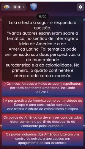 19/20
Leia o texto a seguir e responda à
questão.
"Vários autores escreveram sobre a
temática, no sentido de interrogar a
ideia de América e a de
América Latina. Tal temática pode
ser pensada sob duas perspectivas 5: 0
da modernidade
eurocêntrica e a da colonialidade . Na
primeira, o quarto continente é
interpretado como expansão
Os Incas, Astecas e Maias estavam espalhados
por todo continente americano , incluindo
Brasil.
A perspectiva da América como continuidade da
Europa é uma construção narrativa,
que traduz o intuito do colonialismo europeu
Os povos da América só devem ser considerados
historicamente a partir da descoberta do
continente pelos europeus.
povos indigenas das Américas lutavam uns
contra os outros , o que causou um
apagamento de sua existência.