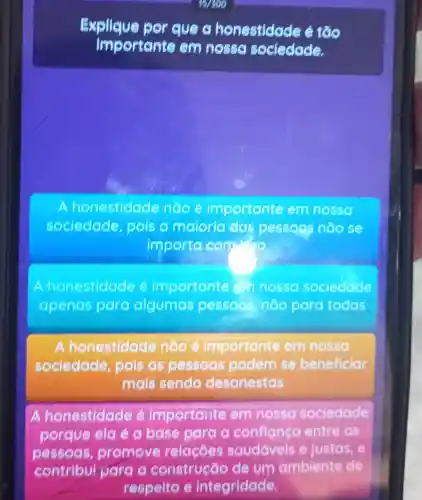 197699
Explique por eye g honestidad 2 tốio
importante em nosse sociedade.
honestidade nooe importante em nosso
sociedade pois o maioria das pessogs não se
importa com
honestidae le é importante Chnosso sociedade
apenas para algumas pessoos noo para todas
A onestidade naoe importante em nossa
sociedade , pois as pessoas podem se beneficiar
mais sendo desonestas
A honestidade é importante em nossa sociedade
porque ela é a base para a confianea entre as
pessoas promove relacōes saudáveis e justas, e