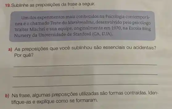 19.Sublinhe as preposições da frase a seguir.
Um dos experimentos mais conhecidos na Psicologia contemporâ-
nea é o chamado Teste do Marshmallow , desenvolvido pelo psicólogo
Walter Mischel e sua equipe, originalmente em 1970, na Escola Bing
Nursery da Universidade de Stanford (CA, EUA).
a) As preposições que você sublinhou são essenciais ou acidentais?
Por quê?
__
b) Na frase, algumas preposições utilizadas são formas contraídas. Iden-
tifique-as e explique como se formaram.