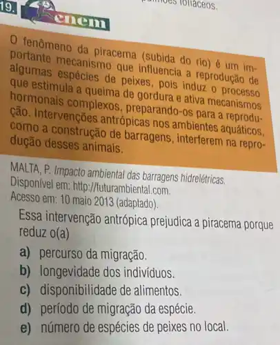 19.
Tollaceos.
mem
0 fenômeno da piracema (subida do rio) é um im-
portante mecanismo que influencia a reprodução de
algumas espécies de peixes,pois induz o processo
que estimula a queima de gordura e ativa mecanismos
hormonais complexos , preparando-os para a reprodu-
cão. Intervenções antrópicas nos ambientes aquáticos
como a construção de barragens , interferem na repro-
dução desses animais.
MALTA, P. Impacto ambiental das barragens hidrelétricas.
Disponível em: http //futurambiental.com.
Acesso em: 10 maio 2013 (adaptado).
Essa intervenção antrópica prejudica a piracema porque
reduz o (a)
a) percurso da migração.
b)dos indivíduos.
c) disponibilid de de alimentos
d) período de migração da espécie.
e) número de espécies de peixes no local.