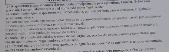 1-A apicultura é uma atividade desenvolvida principalmente pela agricultura familiar . Sobre essa
atividade é correto afirmar que o mel como "mel verde"
a) contém muita água , o que promove fermentação e, por não ser bom para o consumo, é rejeitado
pelos compradores.
b) é um mel que ainda nào passou pelos processos de amadurecimento; ele precisa passar por um sistema
de enriquecimento com fumaça para se tornar viável.
c) possul propriedades terapêuticas e holisticas, sendo amplamente utilizado na medicina alternativa e,
por essa razào, vem ganhando espaço no mercado.
d) ainda nào é muito difundido trata-se do mel orgânico, produzido exclusivamente com flores, que
são de tipo orgânicas , respeitando-se a legislação.
e) é um mel muito desidratado : essa ausência de água faz com que ele se cristalize e se torne acucarado,
muitas vezes tornando-se esverdeado.