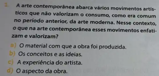 1.
A arte contemporâr lea abarca vários movimentos artís-
ticos que não valorizam o consumo, como era comum
no período anterior, da arte moderna. Nesse contexto,
que na arte contemporân ea esses movimentos enfati-
zam e valorizam?
a) O material com que a obra foi produzida.
b) Os conceitos e as ideias.
c) A experiência do artista.
d) O aspecto da obra.