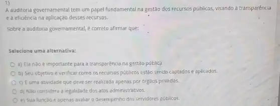 1)
A auditoria governamental tem um papel fundamental na gestão dos recursos públicos, visando à transparência
e à eficiência na aplicação desses recursos.
Sobre a auditoria governamental, é correto afirmar que:
Selecione uma alternativa:
a) Ela não é importante para a transparência na gestão pública.
b) Seu objetivo é verificar como os recursos públicos estão sendo captados e aplicados.
c) É uma atividade que deve ser realizada apenas por orgãos privados.
d) Não considera a legalidade dos atos administrativos.
e) Sua função é apenas avaliar o desempenho dos servidores públicos.