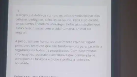 1)
A bioética é definida como o estudo transdisciplinar das
ciências biológicas ciências da saúde ética e do direito,
tendo como finalidade investigar todas as situações que
estão relacionadas com a vida humana animal ou
vegetal.
A pesquisa com humanos atualmente envolve alguns
princípios bioéticos que são fundamentais para garantir a
segurança de todos os pesquisados. Com base nestas
informações, assinale a alternativa que contempla os
principios da bioética e o que significa a justiça ou
equidade.