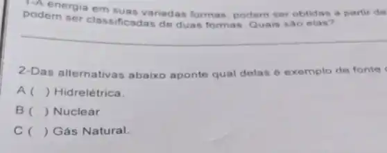 1-A energia em suas variadas formas, podem ser obtidas a partir de
podem ser classificad as de duas formas. Quais sào elas?
2-Das alternativas abaixo aponte qual delas é exemplo de fonte
A () Hidrelétrica.
B () Nuclear
C () Gás Natural.