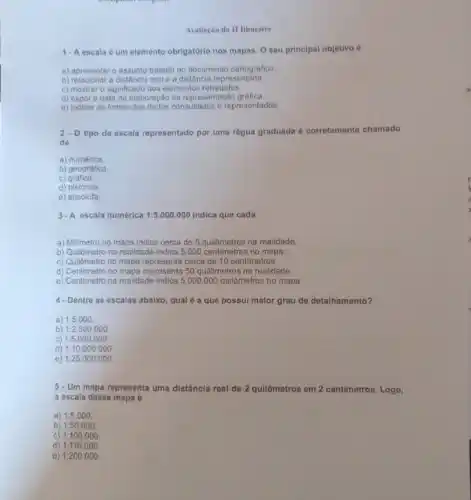 1-A escala 6 um elemento obrigatório nos mapas. O seu principal objetivo 6
a) apresentaro assunto tratado no documento cartografico.
b) rolacionar a distancia real e a distância representada
c) mostrar o significado dos elementos retratados.
d) expor a data de elaboração da representação gráfica
e) indicar as fontes dos dados consultados e representados.
2. Otipo de escala representado por uma régua graduada é corrotamento chamado
de
a) numerica
b) geográfica
C)gráfica.
d) histórica.
e) absoluta
3. A escala numérica 1:5.000.000 indica que cada
a) Millmetro no mapa indica cerca de 5 quilômetros na realidade.
b) Quilómetro na realidade indica 5.000 centimetros no mapa.
c) Quilômetro no mapa representa cerca de 10 centimetros.
d) Centimetro no mapa representa 50 quillometros na realidade.
e) Centimetro na realidade indica 5.000.000 quilômetros no mapa.
4-Dentre as escalas abaixo, qual é a que possui maior grau de detalhamento?
a) 1:5.000
b) 1:2.500.000.
c) 1:5.000.000
d) 1:10.000.000
e) 1:25.000.000
5. Um mapa representa uma distância real de 2 quilômetros em 2 centimetros. Logo,
a escala desse mapa 6
a) 1:5.000
b) 1:50.000
C) 1:100.000
d) 1:110.000.
e) 1:200 .000
Avaliação do II Bimestre