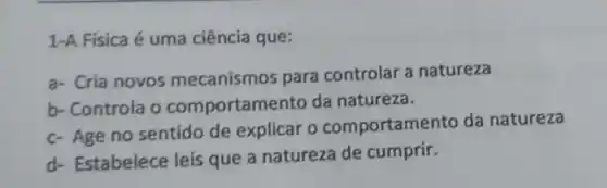 1-A Fisica é uma ciência que:
a- Cria novos mecanismos para controlar a natureza
b- Controla o comportame nto da natureza.
c- Age no sentido de explicar o comportame nto da natureza
d- Estabelece leis que a natureza de cumprir.