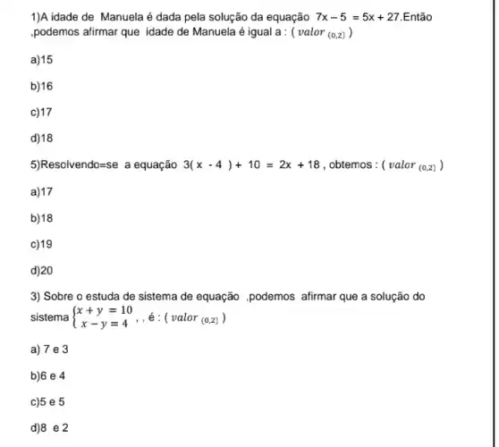 1)A idade de Manuela da equação 7x-5=5x+27 .Então
,podemos afirmar que idade de Manuela é igual a : ( valor (0,2))
a) 15
b)16
c) 17
d)18
5) Resolvendo=se a equação 3(x-4)+10=2x+18 , obtemos : ( valor (0,2) )
a)17
b)18
c) 19
d) 20
3) Sobre o estuda de sistema de equação ,podemos afirmar que a solução do
sistema  ) x+y=10 x-y=4)
a) 7 e 3
b)6 e 4
c)5 e 5
d)8 e 2