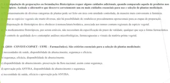 1.A nipulação de preparações ou formulações fitoterápicas requer alguns cuidados adicionals, quando comparada aquela de produtos nao
fitote apicos. Assinale a alternative que descreve corretamente um ou mais cuidados essencials para uso e seleção de plantas medicinais
a) (10) mazenamento de diversas categorias de plantas pode ser feito em área com umidade controlada, da maneira mais conveniente a farmácia
mo as espécies vegetais sào muito diversas, não há possibilidade de estabelecer procedimentos operacionais para as etapas de preparação
c) dispensação de fitoterapicos deve obedecer a nomenclatura botânica associada aos nomes comuns regionais da espécie vegetal.
d) s medicamentos fitoterápicos por serem estáveis, não necessitam da especificação do prazo de validade, qualquer que seja a forma farmaceutica.
c) controle de qualidade deve comtemplar analises microbiologicas farmacognosias e visuais da matéria-prima vegetal.
1. (2010-COVEST-COPSET - UFPE - Farmacêutico). Sáo critérios essencials para a seleção de plantas medicinals:
) necessidades de saúde disponbilidade de abasterimento, seguranga e eficácia.
b) seguranya, eficácia, disponibilidade de abastecimento.
c) disponibilidade de abastecimento preservação da flora nacional assim como segurança.
d) aprovação pela ANVISA disponibilidade de abastecimento segurança.
c) necessidade de saúde eficácia e aprovação pela ANVISA