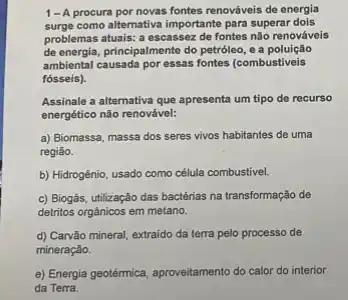 1-A procura por novas fontes renováveis de energia
surge como alternativa importante para superar dois
problemas atualis: a escassez de fontes não renováveis
de energia, principalmente do petroleo , e a poluição
ambiental causada por essas fontes (combustiveis
fósseis).
Assinale a alternativa que apresenta um tipo de recurso
energético não renovável:
a) Biomassa, massa dos seres vivos habitantes de uma
regiǎo.
b) Hidrogênio, usado como célula combustivel.
c) Biogás, utilização das bactérias na transformação de
detritos orgänicos em metano.
d) Carvão mineral, extraido da terra pelo processo de
mineração.
e) Energia geotermica, aproveitament do calor do interior
da Terra.