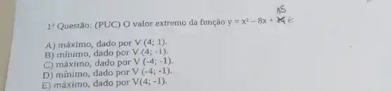 1^a Questão: (PUC) O valor extremo da função y=x^2-8x+14
A) máximo, dado por V(4;1)
B) mínimo, dado por V(4;-1)
C) máximo, dado por V(-4;-1)
D) mínimo, dado por V(-4;-1)
E) máximo, dado por V(4;-1)