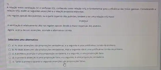 1)
A relação entre ventilação (M) e perfusão (Q)conhecida como relação V/Q é fundamental para a eficiência das trocas gasosas Considerando a
relação V/Q, avalie as seguintes asserçōes e a relação proposta entre elas:
I.As regiōes apicais dos pulmōes, ou a parte superior dos pulmōes, tendem a ter uma relação V/Q maior.
PORQUE
A ventilação é relativamente alta nas regiōes apicais devido à maior expansão dos alvéolos.
Agora, acerca dessas asserçōes assinale a alternativa correta.
Selecione uma alternativa:
a) As duas asserções são proposições verdadeiras,a segunda é uma justificativa correta da primeira.
b) As duas asserçoes São propos(çôes verdadeiras, mas a segunda nào é uma justificativa correta da primeira.
c) A primeira asserção é uma proposição verdadeira e a segunda, é uma proposição falsa.
d) A primeira asserção é uma proposição falsa e a segunda, é uma proposição verdadeira.
e) Tanto a primeira quanto a segunda asserçoes sảo proposições falsas.
I'm