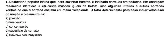 1-A sabedoria popular indica que, para cozinhar batatas, é indicado cortá-las em pedaços. Em condições
reacionais idênticas e utilizando massas iguais de batata, mas algumas inteiras e outras cortadas
verifica-se que a cortada cozinha em maior velocidade. O fator determinante para essa maior velocidade
da reação é 0 aumento da:
a) pressão
b) temperatura
c) concentração
d) superficie de contato
e) natureza dos reagentes