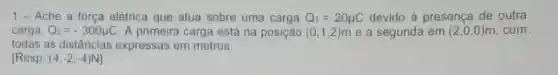 1-Ache a força elétrica que atua sobre uma carga Q_(1)=20mu C devido presença de outra
carga, Q_(2)=-300mu C . A primeira carga está na posição (0,1,2) m e a segunda em (2,0,0) m. com.
todas as distâncias expressas em metros.
[Resp. (4,-2,-4)N]