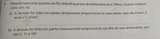 1.Alberto tem uma quantia de R 3.840,00 que será dividida entre seus 3 filhos Quanto receberá
cada um, se:
a) A divisão for feita em partes diretamente proporcionais às suas idades, que são 4 anos, 5
anos e 7 anos?
b) A divisão for feita em partes inversamente proporcionais aos dias de seus aniversários, que
são 5,11 e 14?