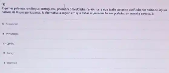 (1)
Algumas palavras, em lingus portuguesa, possuem dificuldades na escrita, o que acaba gerando confusão por parte de alguns
nativos da lingua portuguesa. A a seguir, em que todas as palavras foram grafadas de maneira correta , 6:
A- Rerpecução
B- Perturbação
C. Opniáo
D-Exceço
E-Obcessão