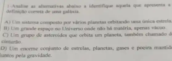 1-Analise as alternativas abaixo a identifique aquela que apresenta a
definição correta de uma galáxia.
A) Um sistema composto por vários planetas orbitando uma única estrela
B) Um grande espaço no Universo onde não há matéria, apenas vácuo.
C) Um grupo de asteroides que orbita um planeta, também chamado d
cinturão.
D) Um enorme conjunto de estrelas , planetas, gases e poeira mantid
juntos pela gravidade.