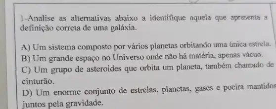 1-Analise as alternativas abaixo a identifique aquela que apresenta a
definição correta de uma galáxia.
A) Um sistema composto por vários planetas orbitando uma única estrela.
B) Um grande espaço no Universo onde não há matéria , apenas vácuo.
C) Um grupo de asteroides que orbita um planeta , também chamado de
cinturão.
D) Um enorme conjunto de estrelas, planetas,gases e poeira mantidos
juntos pela gravidade.