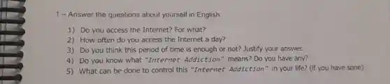 1-Answer the questions about yourself in English:
1) Do you access the Internet? For what?
2) How often do you access the Internet a day?
3) Do you think this period of time is enough or not? Justify your answer.
4) Do you know what "Internet Addiction" means Do you have any?
5) What can be done to control this "Internet Addiction" in your life? (if you have sone)