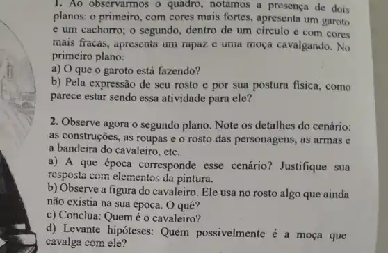 1.Ao observarmos o quadro, notamos a presença de dois
planos: o primeiro , com cores mais fortes, apresenta um garoto
e um cachorro; o segundo, dentro de um círculo e com cores
mais fracas , apresenta um rapaz e uma moça cavalgando. No
primeiro plano:
a) O que o garoto está fazendo?
b) Pela expressão de seu rosto e por sua postura fisica, como
parece estar sendo essa atividade para ele?
2. Observe agora o segundo plano . Note os detalhes do cenário:
as construções, as roupas e o rosto das personagens , as armas e
a bandeira do cavaleiro, etc.
a) A que época corresponde esse cenário?Justifique sua
resposta com elementos da pintura.
b) Observe a figura do cavaleiro. Ele usa no rosto algo que ainda
não existia na sua época. O quê?
c) Conclua: Quem é o cavaleiro?
d) Levante hipóteses: Quem possivelmente é a moça que
cavalga com ele?