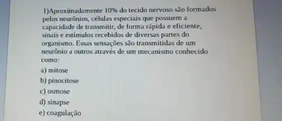 1)Aproximadamente 10%  do tecido nervoso são formados
pelos neurônios . células especiais que possuem a
capacidade de transmitir, de forma rápida e eficiente,
sinais e estímulos recebidos de diversas partes do
organismo . Essas sensações são transmitidas de um
neurônio a outros através de um mecanismo conhecido
como:
a) mitose
b) pinocitose
c) osmose
d) sinapse
e) coagulação