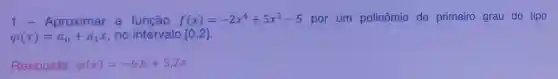 1-Aproximar a função f(x)=-2x^4+5x^3-5 por um polinômio do primeiro grau do tipo
varphi (x)=a_(0)+a_(1)x no intervalo [0,2]
Resposta: varphi (x)=-6,6+5,2x