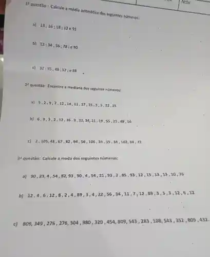 1a
questão : Calcule a média aritmética dos seguintes números:
a)
13;16;18;12e91
b)
12;34;56;78
; e 90
c) 32;35;48;57 ; e 88
2a
questão:Encontre a mediana dos seguinte números:
a) 5,2 , 9,7,12 , 14,11,17 ,15,3 , 5,22,25
b) 6,9,3,2,12,16,3,22,34,21,19;55,25,48,56
c) 2,105,43,67,82,94,56,106,34,35,34,102,34,72
39 questão:Calcule a moda dos seguintes números:
a) 90,23,4,54,82,93,90,4,54,21,93,2,85,93,12,15,13,13,13,10,16
b)
12,4,6,12,8,2,4,89,3,4,22,56,34,11,7,12,89,3,3,3,12,6,12
c)
809,349,276,276,304,980,320,454,809,543,283,108,543,352,809,432