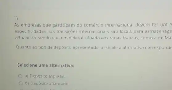 1)
As empresas que participam do comércio internacional devem ter um e
especificidades nas transições internacionais são locais para armazenage
aduaneiro, sendo que um deles é situado em zonas francas, como a de Ma
Quanto ao tipo de depósito apresentado assinale a afirmativa corresponde
Selecione uma alternativa:
a) Depósito especial.
b) Depósito afiançado.