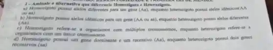 1-Assinale a alternativa que d HERED tomozigoto e Heterozigoto.
a) Homozigoto possui alelos diferentes para um gene (Aa)	heterozigoto possui alelos identicos (AA
ou may.
b) Homozigoto possui alelos identicos para um gene (AA ou as)enquanto heterozigoto possui alelos diferentes
(Aa)
c) Homozigoto refere-se a organismos com múltiplos cromossomos enquanto heterozigoto refere -se a
organismos com um único cromossomo.
d) Homozigoto possui um gene dominante c um recessivo (Aa) enquanto heterozigoto possui dois genes
recessivos