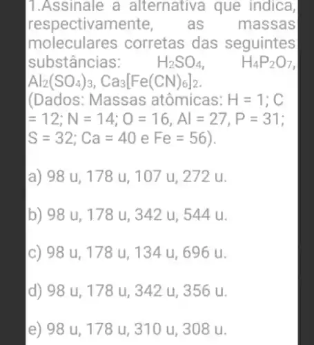 1.Assinale a alternativa que indica,
respectivamente, as massas
moleculares corretas das seguintes
substâncias:	H_(2)SO_(4)	H_(4)P_(2)O_(7)
Al_(2)(SO_(4))_(3),Ca_(3)[Fe(CN)_(6)]_(2)
(Dados: Massas atômicas: H=1;C
=12;N=14;O=16,Al=27,P=31
S=32;Ca=40eFe=56
a) 98 u, 178 u, 107 u, 272 u.
b) 98 u , 178 u , 342 u , 544 u.
c) 98 u,, 178 u , 134 u , 696 u.
d) 98 u,, 178 u , 342 u ,356 u.
e) 98 u, 178 u, 310 u, 308 u.