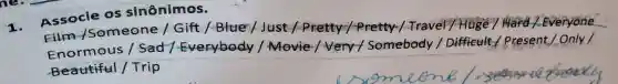 1.
Associe os sinônimos.
Film /Someone / Gift /-Blue / Just / Pretty Travel /Hoge / Hard
Enormous I Sad / Everybody / Movie/very / Somebody / Difficult 1.Present,/ Only /
Beautiful /Trip