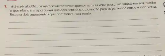 1.Atéo século XVII os médicos acreditavam que somente as veias possuíam sangue em seu interior
e que elas o transportavam nos dois sentidos: do coração para as partes do corpo e vice-versa.
Escreva dois que contrariam essa teoria.
__