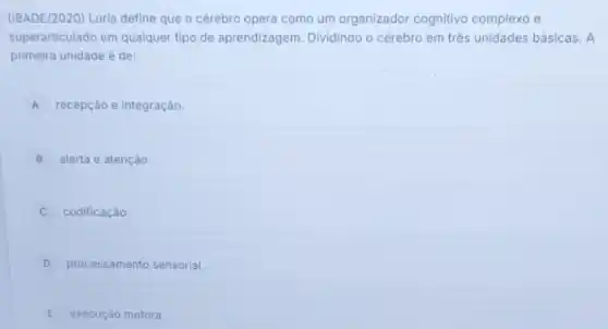 (1BADE/2020) Luria define que o cérebro opera como um organizador cognitivo complexo e
superarticulado em qualquer tipo de aprendizagem Dividindo o cérebro em três unidades básicas. A
primeira unidade é de:
A recepção e integração.
B alerta e atenção.
codificação.
D processamento sensorial.
E execução motora