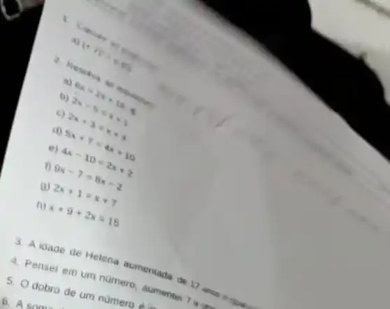 1.
Calcia .
a)
(- 2) - m
2. Reso was as
a)
b) 6x=2x+16 2x-5=x+1
c)
2x+3=x+4
d)
5x+7=4x+10
e)
4x-10=2x+2
f) 9x-7=8x-2
9) 2x+1=x+7
h) x+9+2x=15
3. A idade de Helena aumentada de 17 announcement
4. Pensei em um número, aumentai 7 ect
5. Odobro de um número d