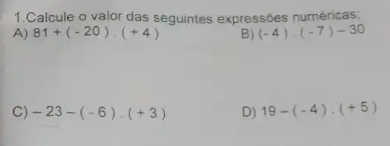 1.Calcule o valor das seguintes expressões numéricas;
A) 81+(-20)cdot (+4)
B) (-4)cdot (-7)-30
C) -23-(-6)cdot (+3)
D) 19-(-4)cdot (+5)