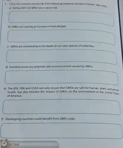 1.Carry out research and decide if the following sentences are fact or fiction. Take notes.
a) Eating GMO will affect your cancer risk.
square 
b) GMOs are causing an increase in food allergies.
square 
c) GMOs are contributing to the death of non-pest species of butterflies.
square 
d) Scientists know any potential risks to environment caused by GMOs.
square 
e) The EPA, FDA and USDA not only ensure that GMOs are safe for human, plant,and animal
health, but also monitor the impact of GMOs on the environment in the United
of America.
square 
f) Developing countries could benefit from GMO crops.
square 
IN TIME