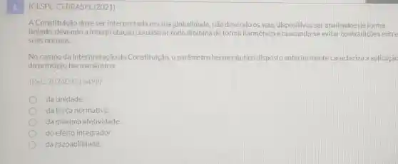 1.
(CESPE -CEBRASPE/2021)
A Constituição deve ser interpretada em sua globalidade, não devendo os seus dispositivos ser analisados de forma
isolada,devendo a interpretação considerar todo diploma de forma harmônica e buscando-se evitar contradições entre
suas normas.
No campo da da Constituição, o parâmetro hermenêutico disposto anteriormente caracteriza a aplicação
do princípio hermenêutico:
(Ref: 202409216498)
da unidade.
da força normativa.
da máxima efetividade.
do efeito integrador.
da razoabilidade.