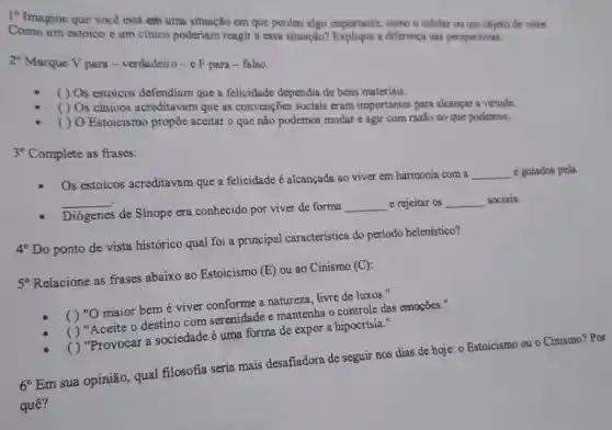 1^circ 
Imagine que você está em uma situação em que perdeu algo importante como o celular ou um objeto de valor.
Como um estoico um cinico poderiam reagir a essa situação? Explique a diferença nas perspectivas.
2^circ 
Marque V para -verdadeiro-e F para - falso.
( ) Os estoicos defendiam que a felicidade dependia de bens materiais.
( ) Os cínicos acreditavam que as convenções sociais eram importantes para alcancar a virtude.
( ) O Estoicismo propōe aceitar o que não podemos mudar e agir com razão no que podemos.
3^circ 
Complete as frases:
Os estoicos acreditavam que a felicidade é alcançada ao viver em harmonia com a
__ e guiados pela __
Diógenes de Sínope era conhecido por viver de forma
__ e rejeitar os __ sociais.
4^circ Do
ponto de vista histórico qual foi a principal característica do período helenístico?
5^circ  Relacione as frases abaixo ao Estoicismo (E)ou ao Cinismo (C):
( ) "O maior bem é viver conforme a natureza, livre de luxos."
( ) "Aceite o destino com serenidade e mantenha o controle das emoçōes."
( ) "Provocar a sociedade é uma forma de expor a hipocrisia."
6^circ Em sua opinião, qual filosofia seria mais desafiadora de seguir nos dias de hoje: 0 Estoicismo ou o Cinismo?Por