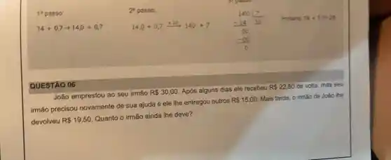 1^circ  passo
14+0,7arrow 14,0+0,7
2^circ  passo;
14.0+0.7xrightarrow (x10)140div 7
140(7)/(20) (-14)/(60) (-10)/(0)
Portanto, 74+07=22
QUESTÃO 06
João emprestou ao seu irmão
R 30,00 Após alguns dias ele recebeu
R 22,50 de volta, mas seu
irmão precisou novamente de sua ajuda e ele the entregou outros
R 15,00
Mais tarde, o irmão de João lhe
devolveu R 19,50
Quanto o irmão ainda the deve?