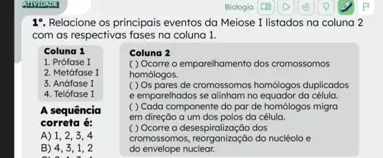 1^circ  Relacione os principais eventos da Meiose I listados na coluna 2
com as respectivas fases na coluna 1.
Coluna 1
1. Prófase I
2. Metáfase I
3. Anáfase I
4. Telófase I
A sequência
correta é:
A) 1, 2 . 3. 4
B) 4, 3 , 1, 2
0) 0. 1. 7. 1
Coluna 2
( ) Ocorre o emparelham ento dos cromossomos
homólogos.
( ) Os pares de cromossomos homólogos duplicados
e emparelhados se alinham no equador da célula.
( ) Cada componente do par de homólogos migra
em direção a um dos polos da célula.
( ) Ocorre a desespiralizaç io dos
cromossomos do nucléolo e
do envelope nuclear.