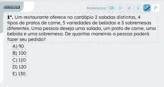 1^circ  . Um restaurante oferece no cardápio 2 saladas distintas, 4
tipos de pratos de carne, 5 variedades de bebidas e 3 sobremesas
diferentes. Uma pessoa deseja uma salada, um prato de carne , uma
bebida e uma sobremesa. De quantas maneiras a pessoa poderá
fazer seu pedido?
A) 90
B) 100
C) 110
D) 120
E) 13 o